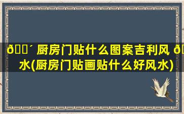 🌴 厨房门贴什么图案吉利风 🐼 水(厨房门贴画贴什么好风水)